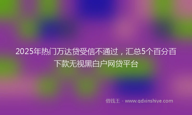 2025年热门万达贷受信不通过，汇总5个百分百下款无视黑白户网贷平台