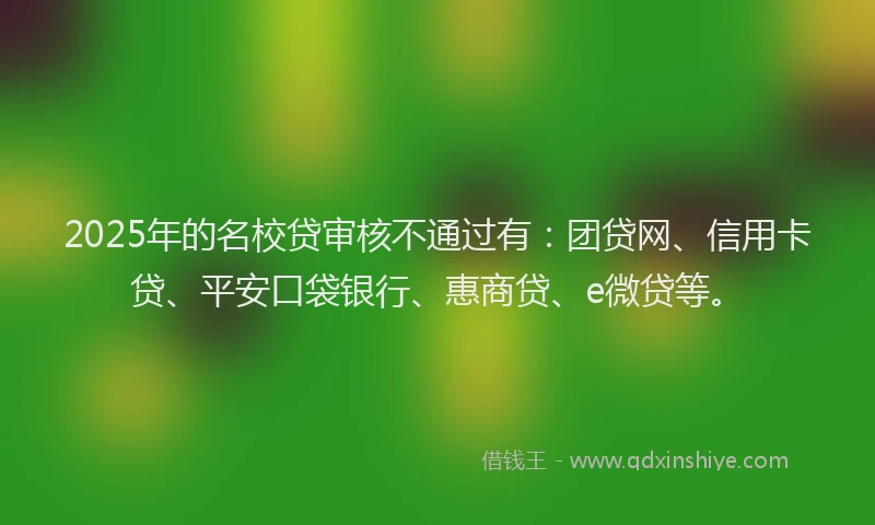 2025年的名校贷审核不通过有：团贷网、信用卡贷、平安口袋银行、惠商贷、e微贷等。