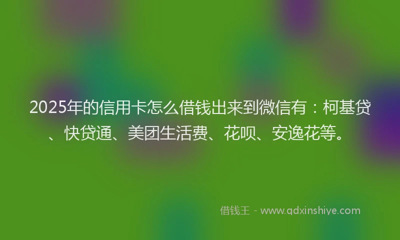 2025年的信用卡怎么借钱出来到微信有：柯基贷、快贷通、美团生活费、花呗、安逸花等。