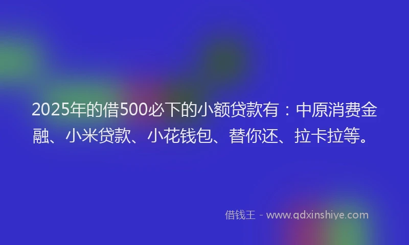 2025年的借500必下的小额贷款有：中原消费金融、小米贷款、小花钱包、替你还、拉卡拉等。