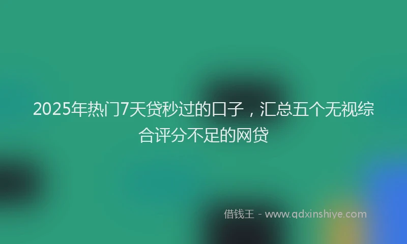 2025年热门7天贷秒过的口子，汇总五个无视综合评分不足的网贷