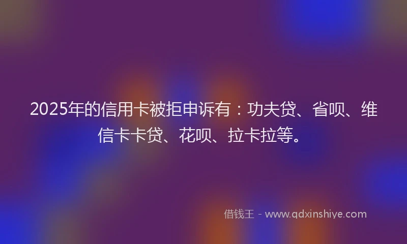 2025年的信用卡被拒申诉有：功夫贷、省呗、维信卡卡贷、花呗、拉卡拉等。