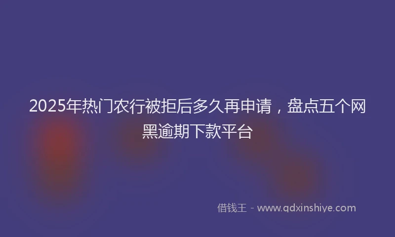 2025年热门农行被拒后多久再申请，盘点五个网黑逾期下款平台
