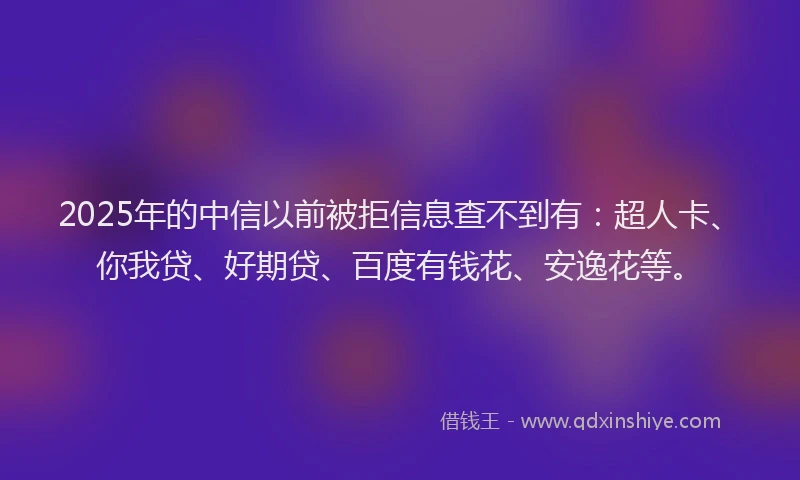 2025年的中信以前被拒信息查不到有：超人卡、你我贷、好期贷、百度有钱花、安逸花等。