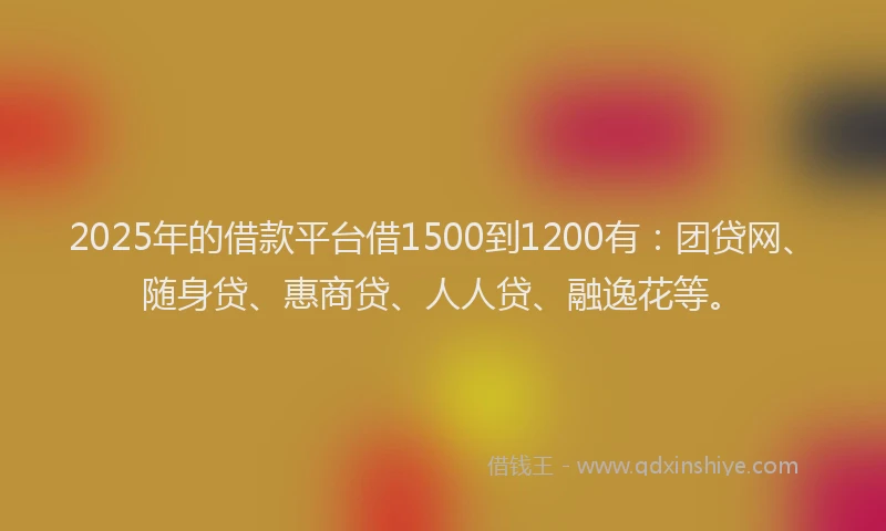 2025年的借款平台借1500到1200有：团贷网、随身贷、惠商贷、人人贷、融逸花等。