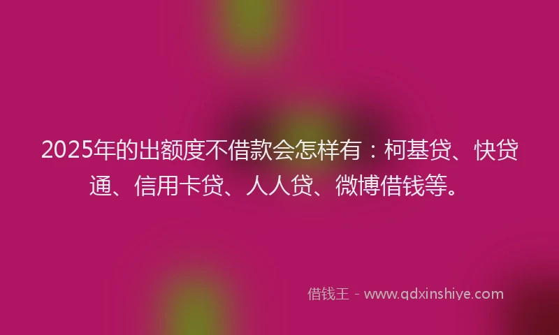 2025年的出额度不借款会怎样有：柯基贷、快贷通、信用卡贷、人人贷、微博借钱等。