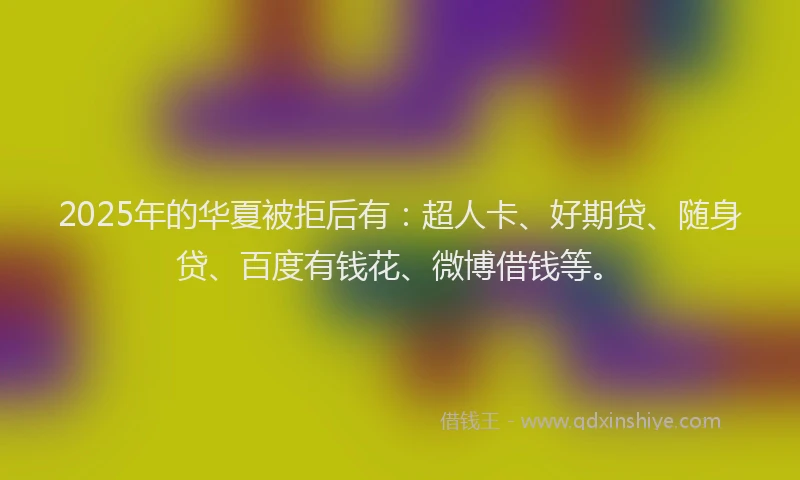 2025年的华夏被拒后有：超人卡、好期贷、随身贷、百度有钱花、微博借钱等。