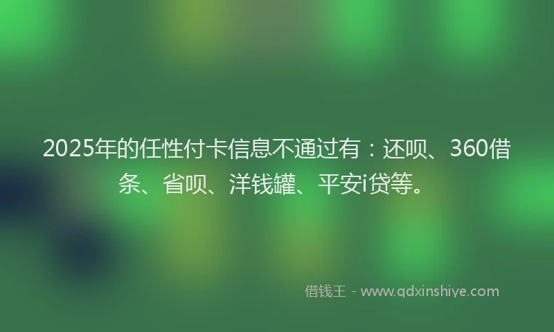 2025年的任性付卡信息不通过有：还呗、360借条、省呗、洋钱罐、平安i贷等。
