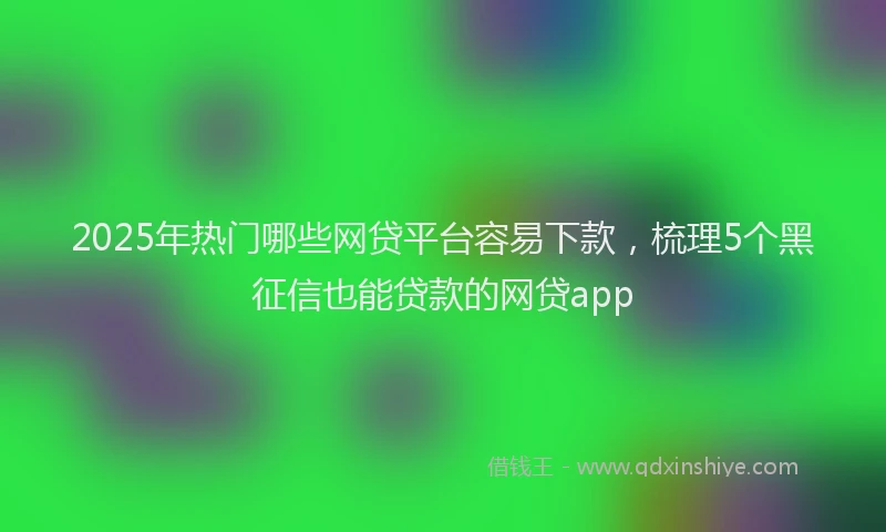 2025年热门哪些网贷平台容易下款，梳理5个黑征信也能贷款的网贷app