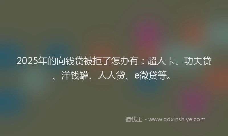 2025年的向钱贷被拒了怎办有：超人卡、功夫贷、洋钱罐、人人贷、e微贷等。