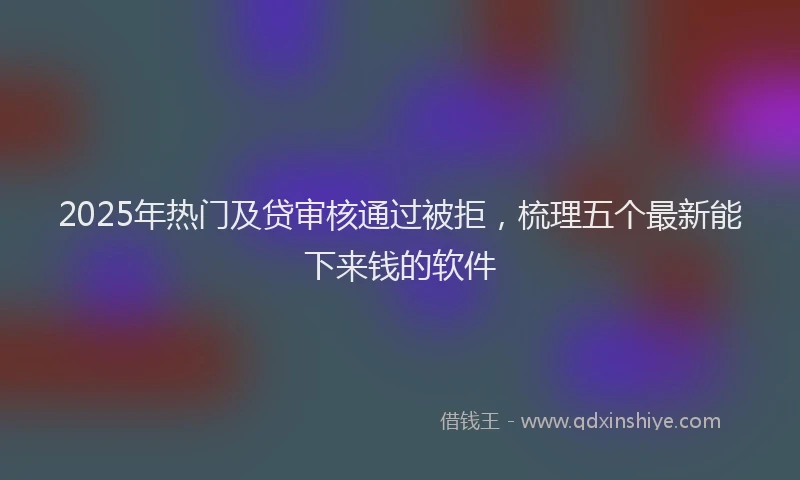 2025年热门及贷审核通过被拒，梳理五个最新能下来钱的软件