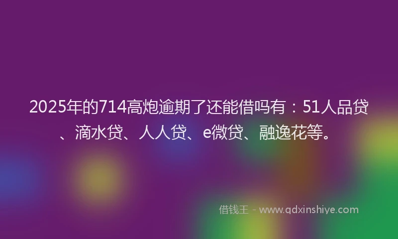 2025年的714高炮逾期了还能借吗有：51人品贷、滴水贷、人人贷、e微贷、融逸花等。
