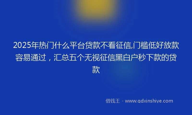 2025年热门什么平台贷款不看征信,门槛低好放款容易通过，汇总五个无视征信黑白户秒下款的贷款