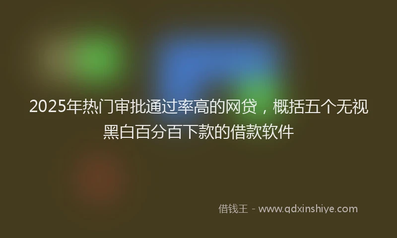2025年热门审批通过率高的网贷，概括五个无视黑白百分百下款的借款软件