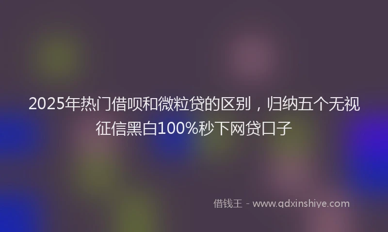 2025年热门借呗和微粒贷的区别，归纳五个无视征信黑白100%秒下网贷口子