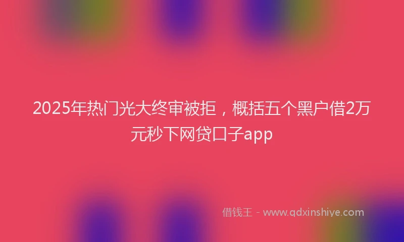 2025年热门光大终审被拒，概括五个黑户借2万元秒下网贷口子app