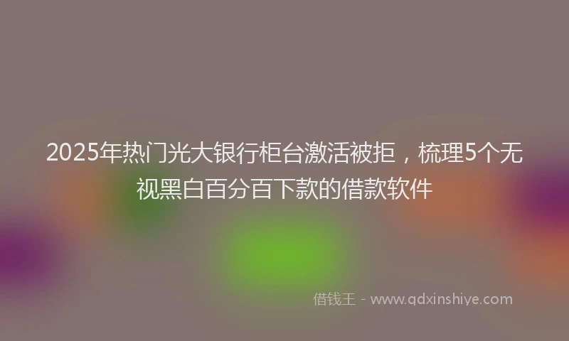 2025年热门光大银行柜台激活被拒，梳理5个无视黑白百分百下款的借款软件