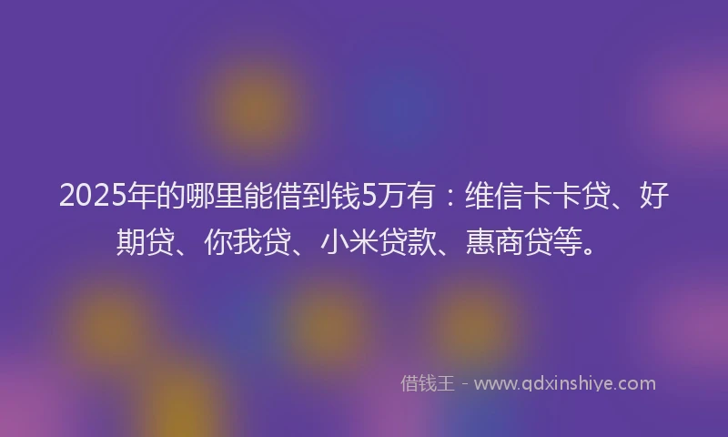 2025年的哪里能借到钱5万有：维信卡卡贷、好期贷、你我贷、小米贷款、惠商贷等。