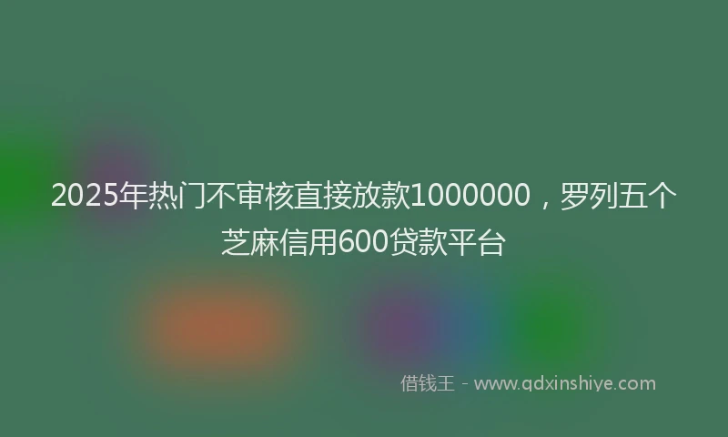 2025年热门不审核直接放款1000000，罗列五个芝麻信用600贷款平台