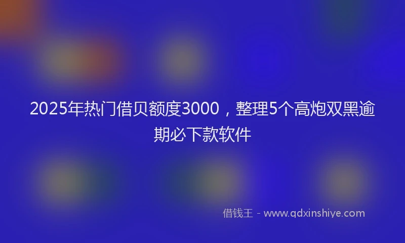 2025年热门借贝额度3000，整理5个高炮双黑逾期必下款软件