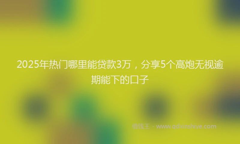 2025年热门哪里能贷款3万，分享5个高炮无视逾期能下的口子