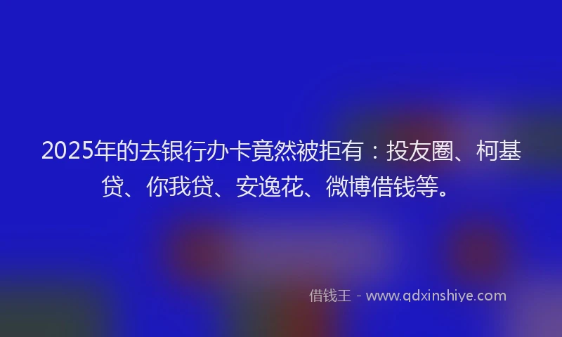2025年的去银行办卡竟然被拒有：投友圈、柯基贷、你我贷、安逸花、微博借钱等。