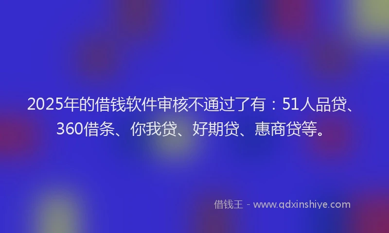 2025年的借钱软件审核不通过了有：51人品贷、360借条、你我贷、好期贷、惠商贷等。