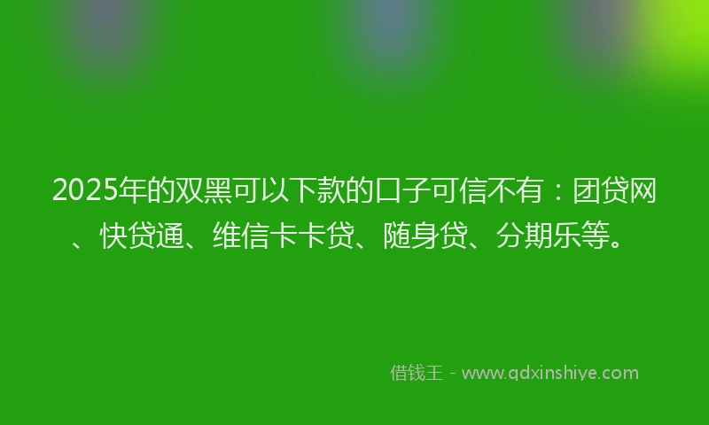2025年的双黑可以下款的口子可信不有：团贷网、快贷通、维信卡卡贷、随身贷、分期乐等。