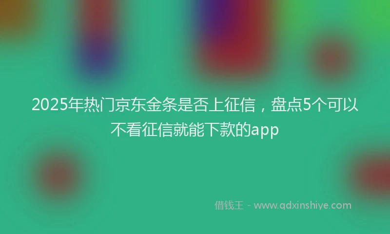 2025年热门京东金条是否上征信，盘点5个可以不看征信就能下款的app