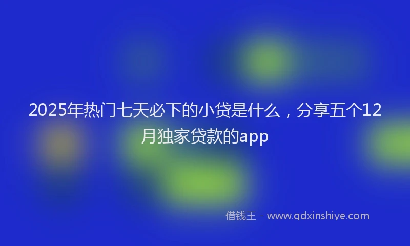 2025年热门七天必下的小贷是什么，分享五个12月独家贷款的app