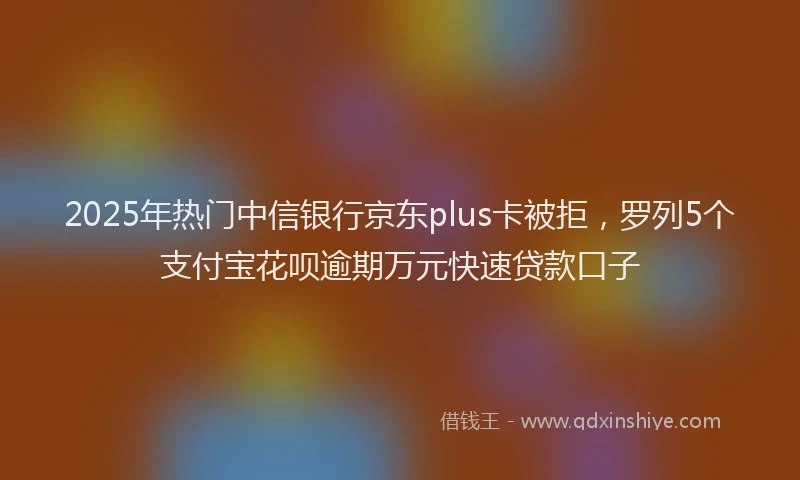 2025年热门中信银行京东plus卡被拒，罗列5个支付宝花呗逾期万元快速贷款口子