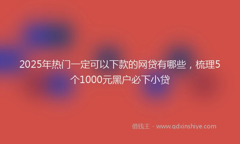 2025年热门一定可以下款的网贷有哪些，梳理5个1000元黑户必下小贷
