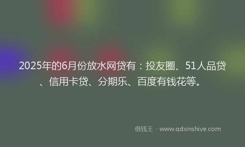2025年的6月份放水网贷有：投友圈、51人品贷、信用卡贷、分期乐、百度有钱花等。