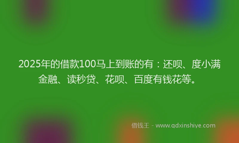 2025年的借款100马上到账的有：还呗、度小满金融、读秒贷、花呗、百度有钱花等。