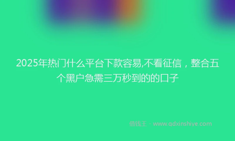 2025年热门什么平台下款容易,不看征信，整合五个黑户急需三万秒到的的口子