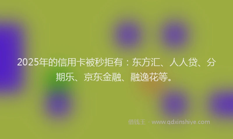 2025年的信用卡被秒拒有：东方汇、人人贷、分期乐、京东金融、融逸花等。