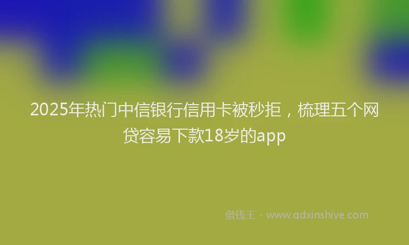 2025年热门中信银行信用卡被秒拒，梳理五个网贷容易下款18岁的app