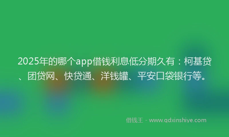 2025年的哪个app借钱利息低分期久有：柯基贷、团贷网、快贷通、洋钱罐、平安口袋银行等。