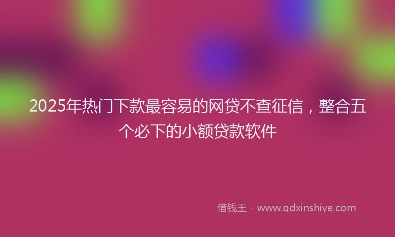 2025年热门下款最容易的网贷不查征信，整合五个必下的小额贷款软件