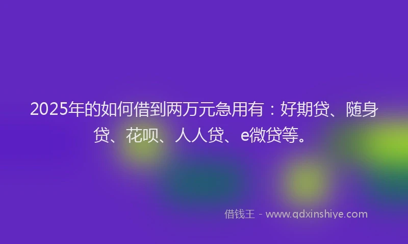 2025年的如何借到两万元急用有：好期贷、随身贷、花呗、人人贷、e微贷等。