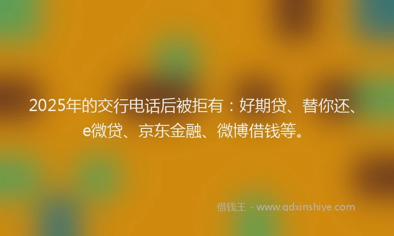 2025年的交行电话后被拒有：好期贷、替你还、e微贷、京东金融、微博借钱等。