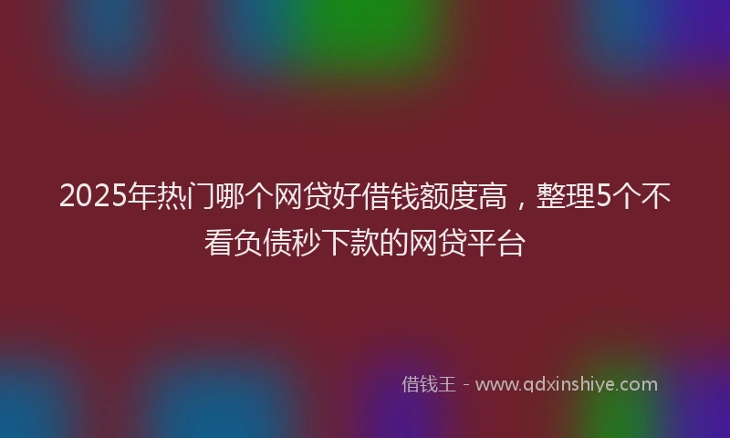 2025年热门哪个网贷好借钱额度高，整理5个不看负债秒下款的网贷平台