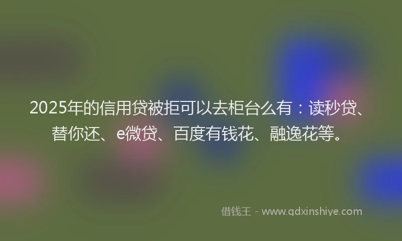 2025年的信用贷被拒可以去柜台么有：读秒贷、替你还、e微贷、百度有钱花、融逸花等。
