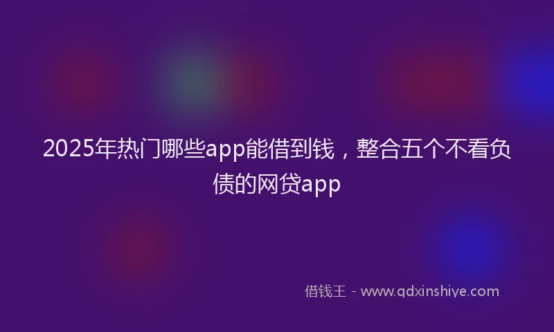 2025年热门哪些app能借到钱，整合五个不看负债的网贷app