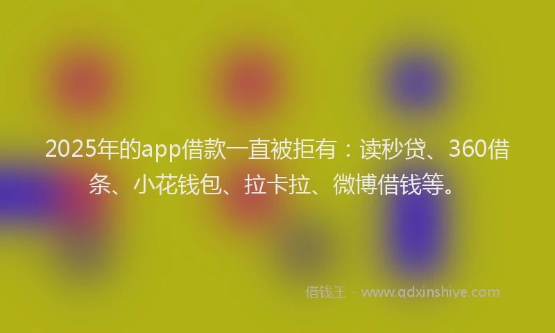 2025年的app借款一直被拒有：读秒贷、360借条、小花钱包、拉卡拉、微博借钱等。