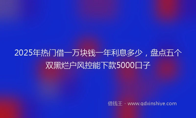 2025年热门借一万块钱一年利息多少，盘点五个双黑烂户风控能下款5000口子