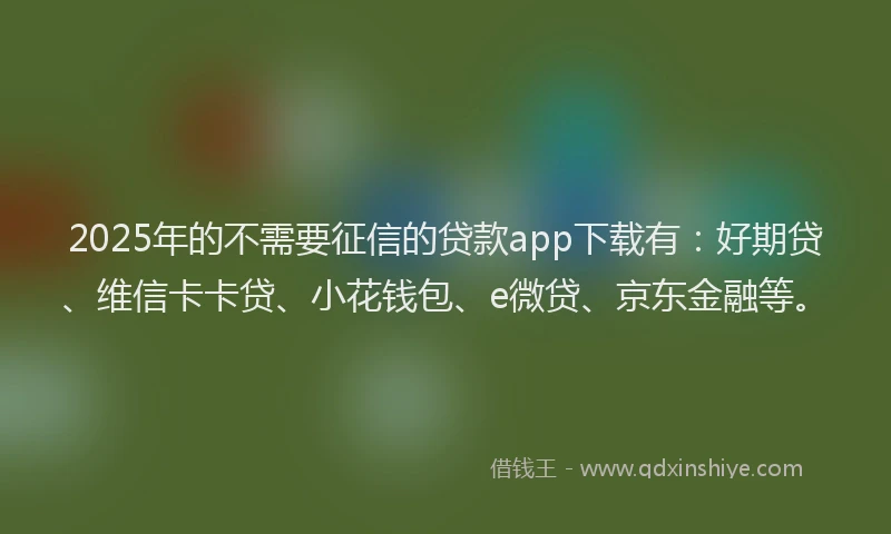 2025年的不需要征信的贷款app下载有：好期贷、维信卡卡贷、小花钱包、e微贷、京东金融等。