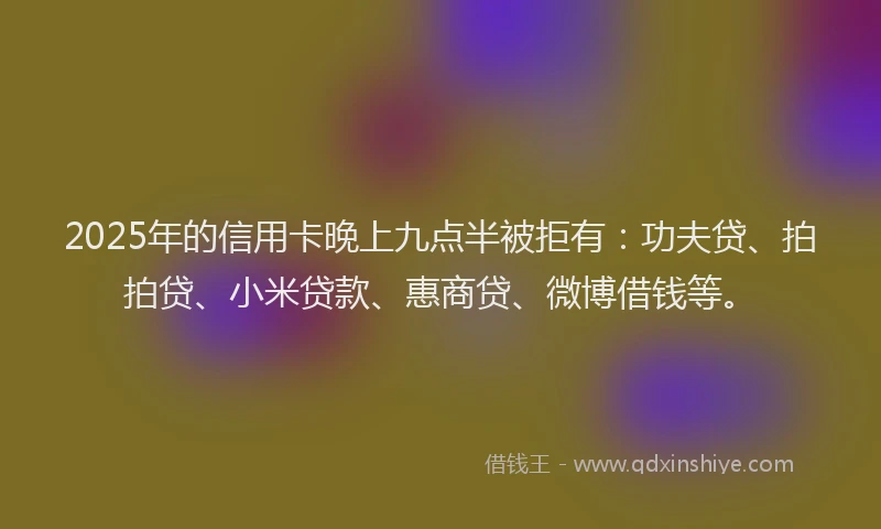 2025年的信用卡晚上九点半被拒有：功夫贷、拍拍贷、小米贷款、惠商贷、微博借钱等。