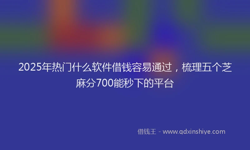 2025年热门什么软件借钱容易通过，梳理五个芝麻分700能秒下的平台