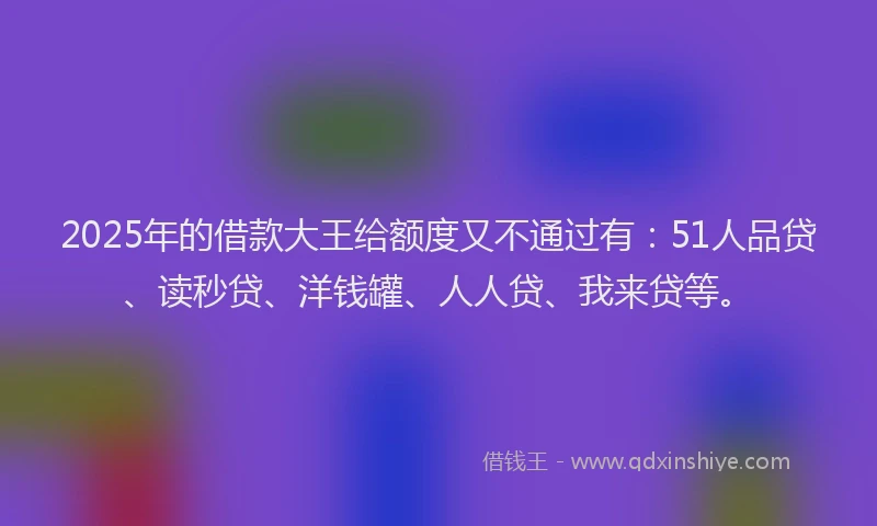 2025年的借款大王给额度又不通过有：51人品贷、读秒贷、洋钱罐、人人贷、我来贷等。